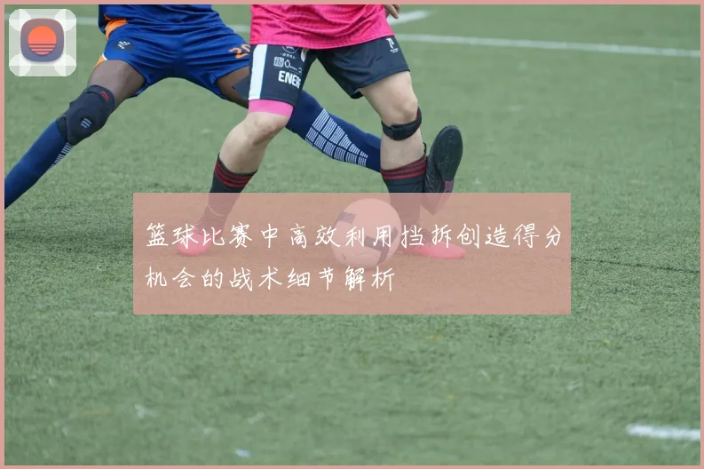 篮球比赛中高效利用挡拆创造得分机会的战术细节解析