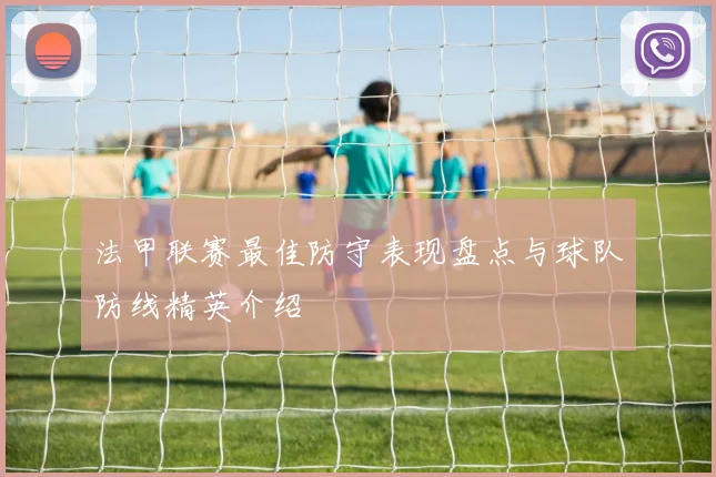 法甲联赛最佳防守表现盘点与球队防线精英介绍