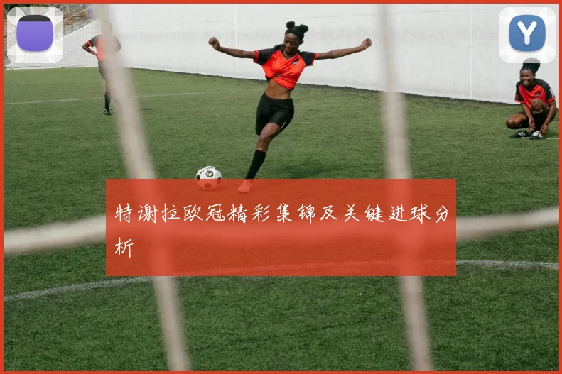 特谢拉欧冠精彩集锦及关键进球分析