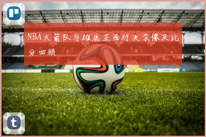 NBA火箭队与雄鹿正面对决录像及比分回顾