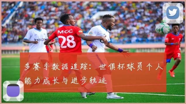 多赛季数据追踪：世俱杯球员个人能力成长与进步轨迹