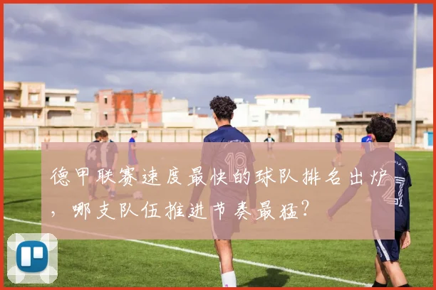 德甲联赛速度最快的球队排名出炉，哪支队伍推进节奏最猛？